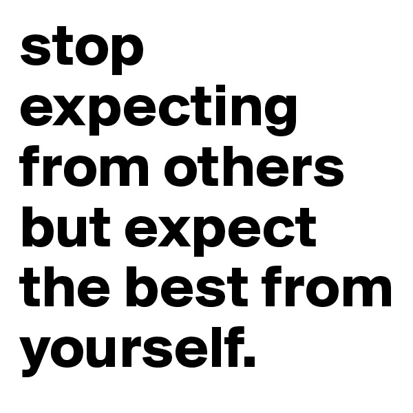 stop expecting from others but expect the best from yourself.