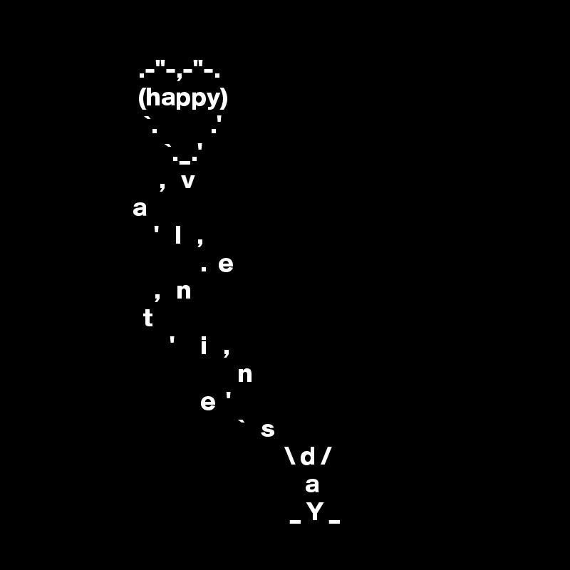 
                     .-"-,-"-.
                     (happy)
                      `.          .'
                          `._.'            
                         ,   v
                    a
                        '   l   ,
                                 .  e
                        ,   n
                      t
                           '     i   ,
                                        n
                                 e  '
                                        `   s
                                                 \ d /
                                                     a
                                                  _ Y _