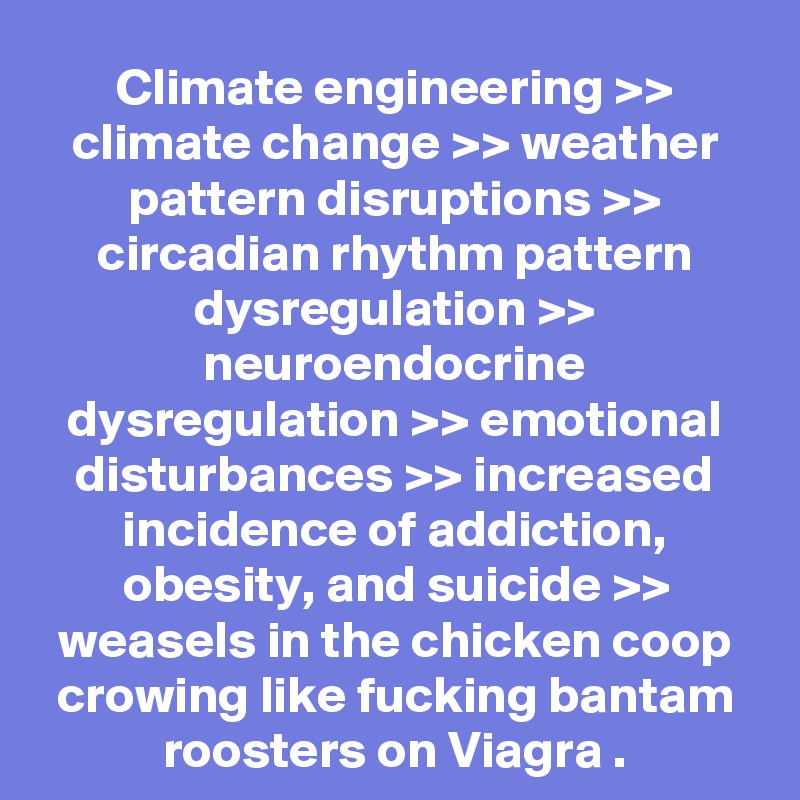 Climate engineering >> climate change >> weather pattern disruptions >> circadian rhythm pattern dysregulation >> neuroendocrine dysregulation >> emotional disturbances >> increased incidence of addiction, obesity, and suicide >> weasels in the chicken coop crowing like fucking bantam roosters on Viagra .