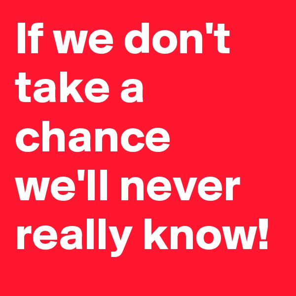 If we don't take a chance we'll never really know! 