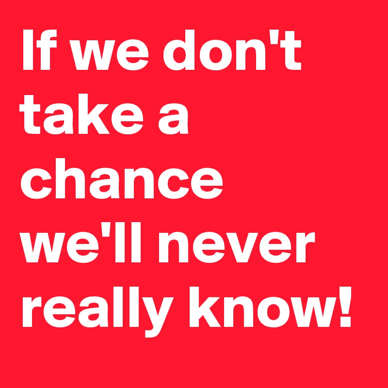 If we don't take a chance we'll never really know! 
