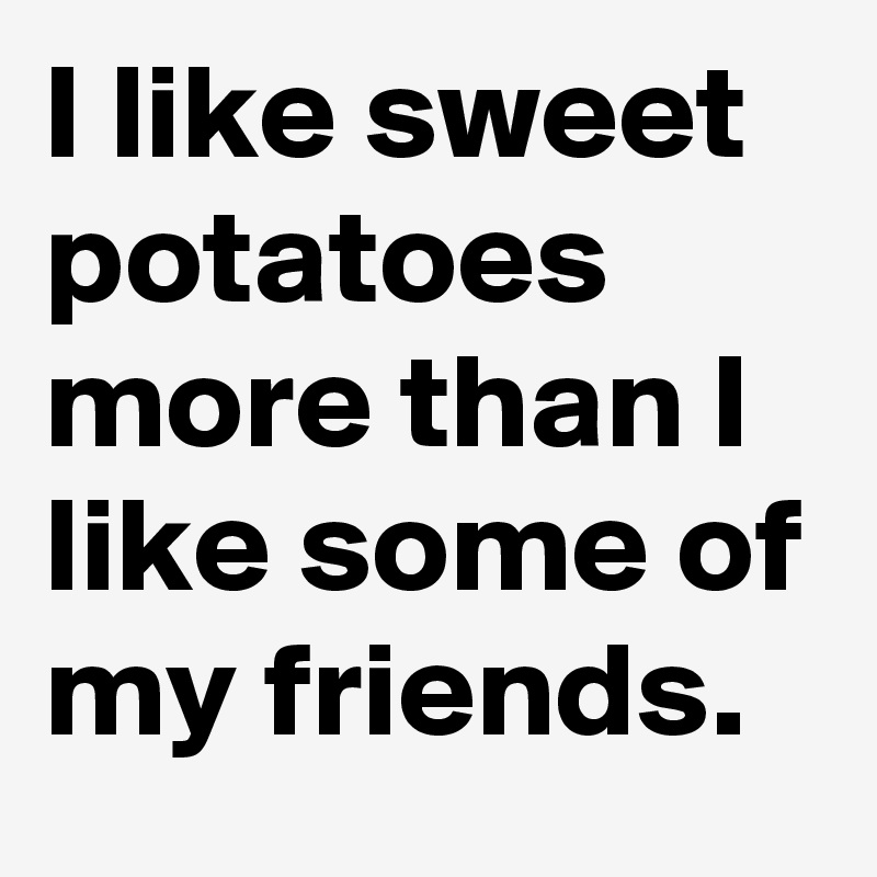 I like sweet potatoes more than I like some of my friends. 