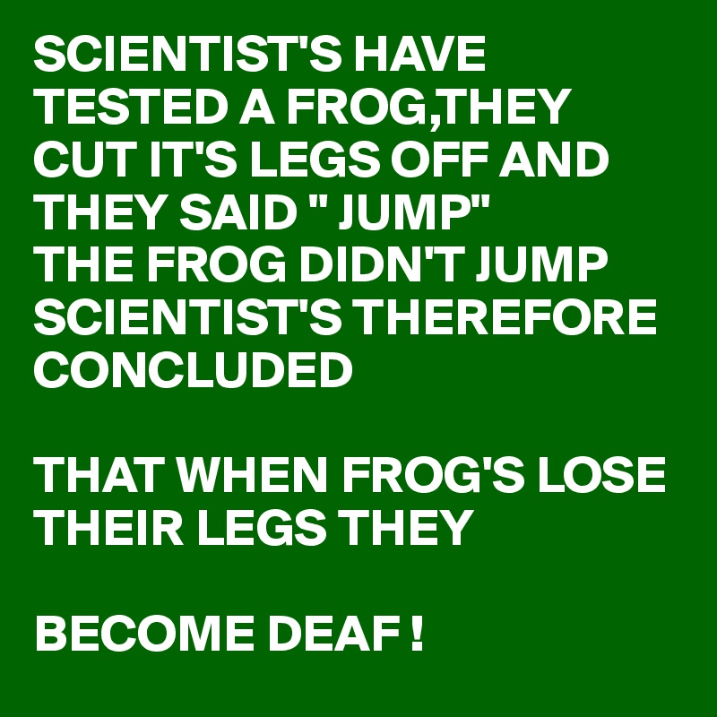 SCIENTIST'S HAVE TESTED A FROG,THEY CUT IT'S LEGS OFF AND THEY SAID " JUMP"      
THE FROG DIDN'T JUMP
SCIENTIST'S THEREFORE CONCLUDED

THAT WHEN FROG'S LOSE 
THEIR LEGS THEY 

BECOME DEAF !