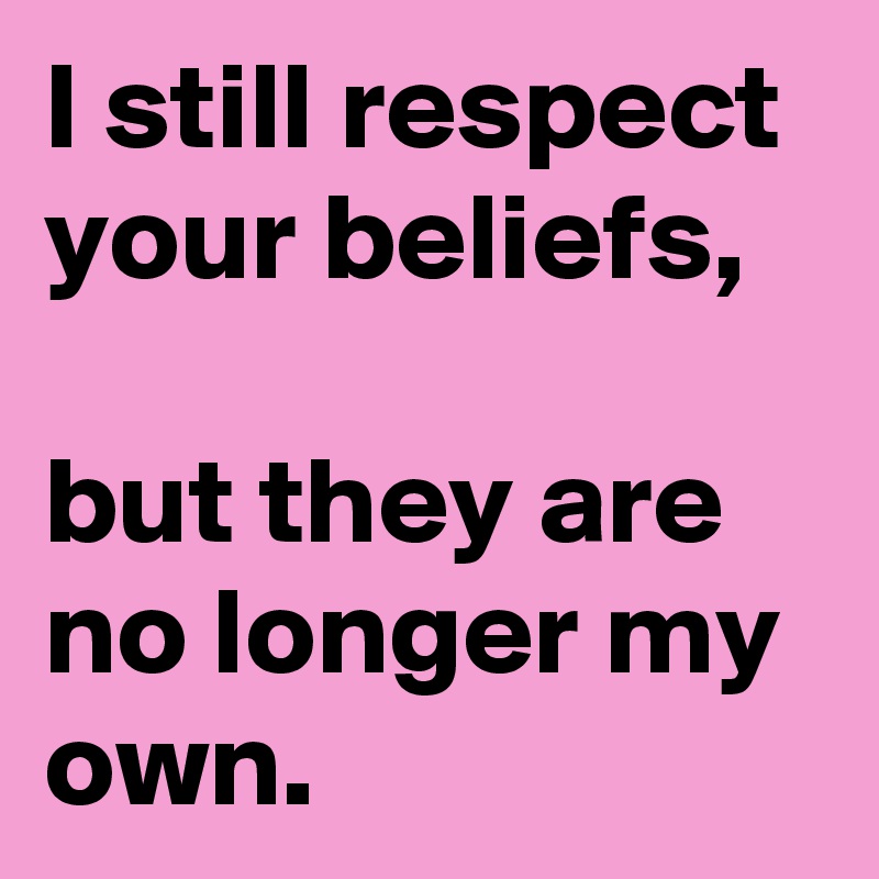 I still respect your beliefs,

but they are no longer my own.
