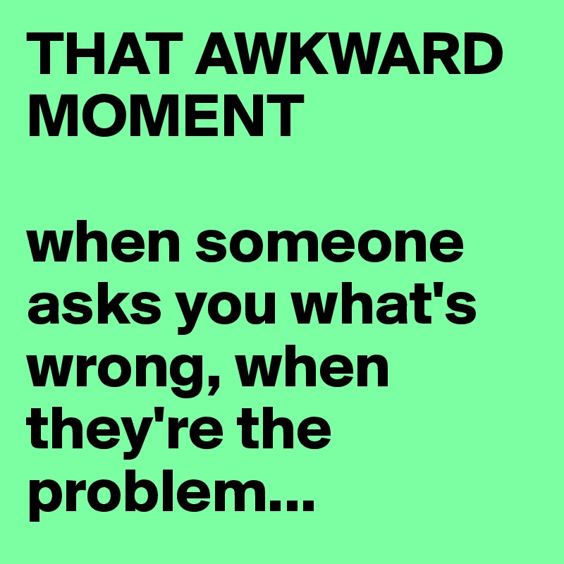 THAT AWKWARD MOMENT

when someone asks you what's wrong, when they're the problem...