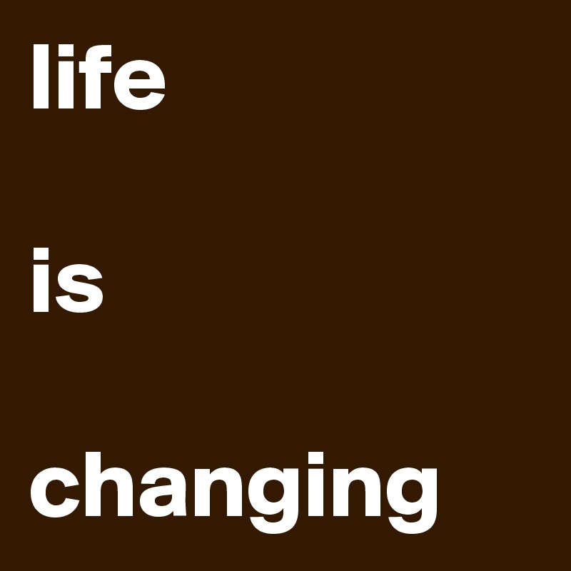 life

is

changing