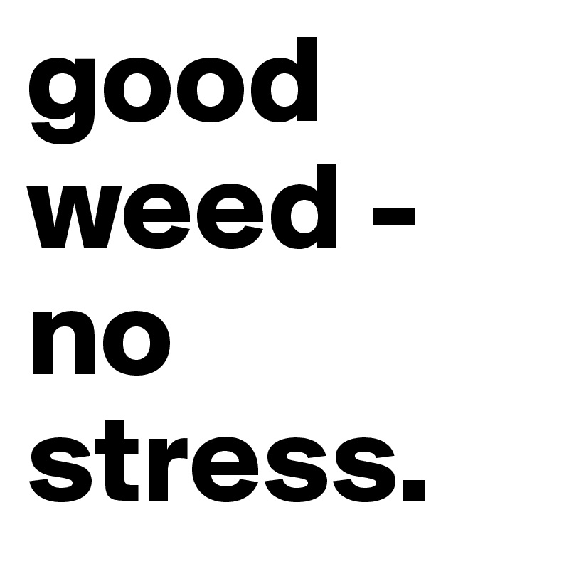 good weed - no stress.