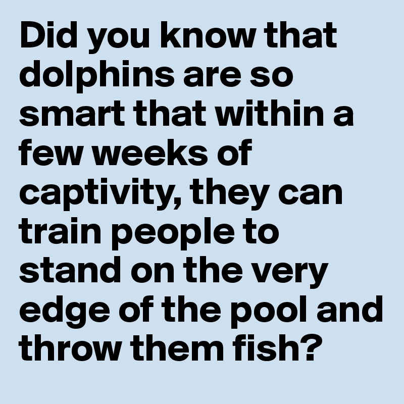Did you know that dolphins are so smart that within a few weeks of captivity, they can train people to stand on the very edge of the pool and throw them fish?