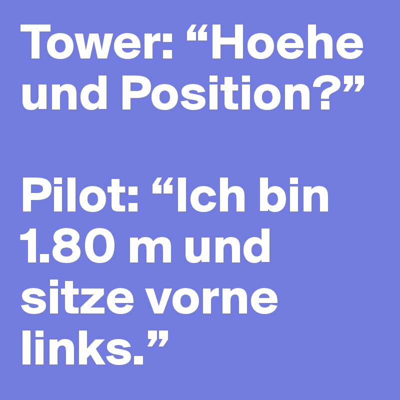 Tower: “Hoehe und Position?”

Pilot: “Ich bin 1.80 m und sitze vorne links.”
