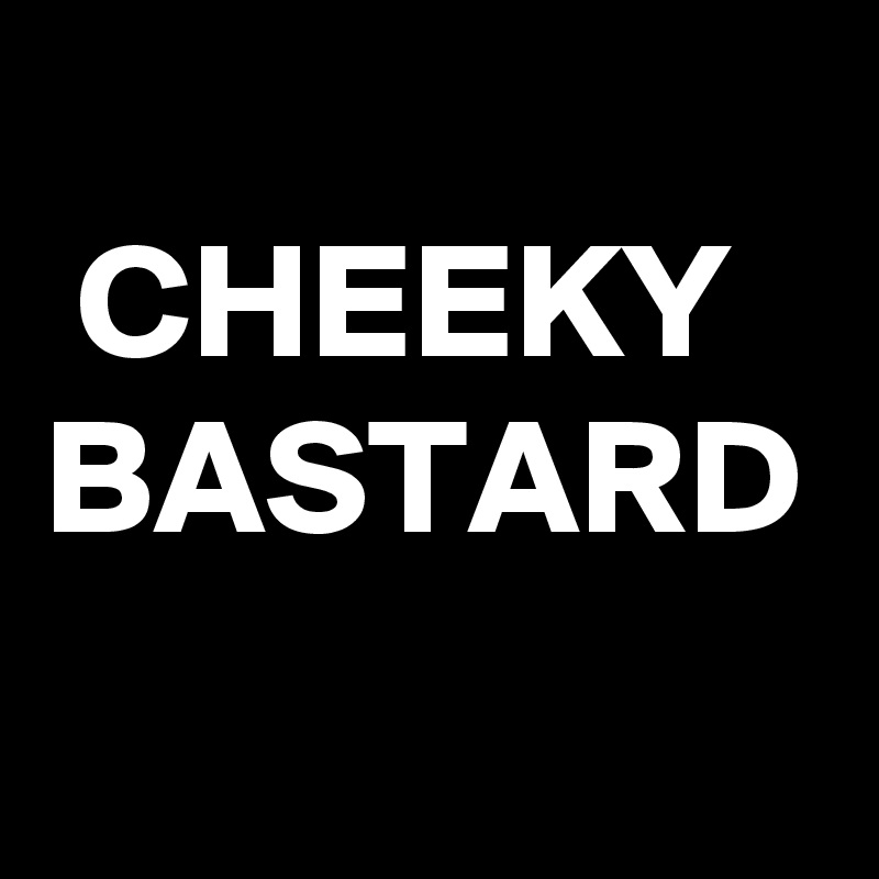 
 CHEEKY
BASTARD