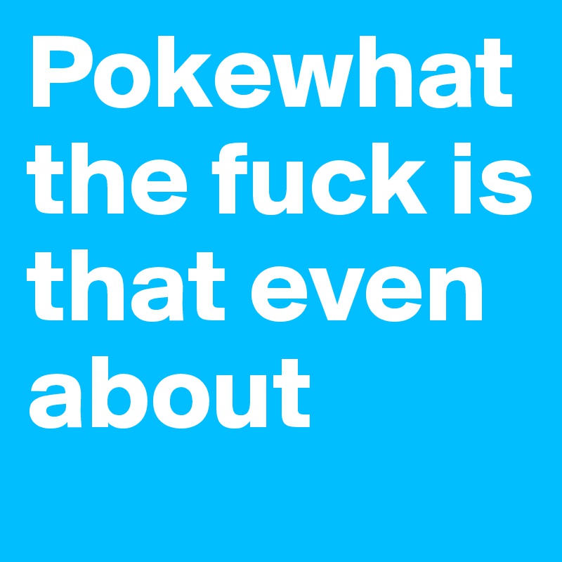 Pokewhat the fuck is that even about