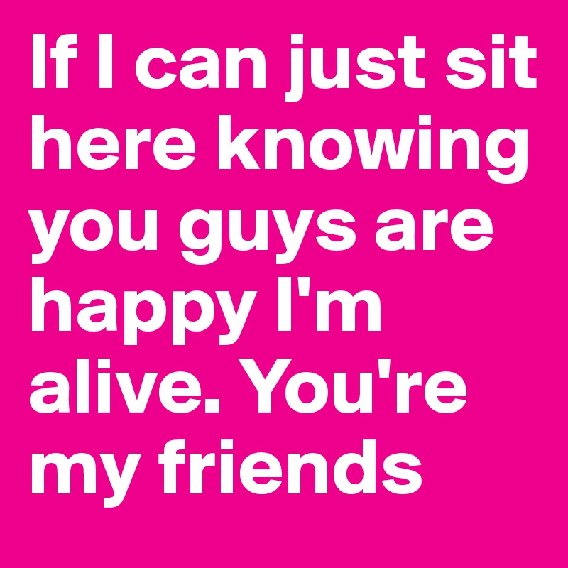 If I can just sit here knowing you guys are happy I'm alive. You're my friends