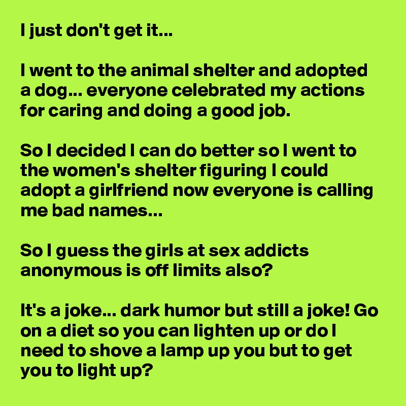 I just don't get it...

I went to the animal shelter and adopted a dog... everyone celebrated my actions for caring and doing a good job.

So I decided I can do better so I went to the women's shelter figuring I could adopt a girlfriend now everyone is calling me bad names...

So I guess the girls at sex addicts anonymous is off limits also?

It's a joke... dark humor but still a joke! Go on a diet so you can lighten up or do I need to shove a lamp up you but to get you to light up?