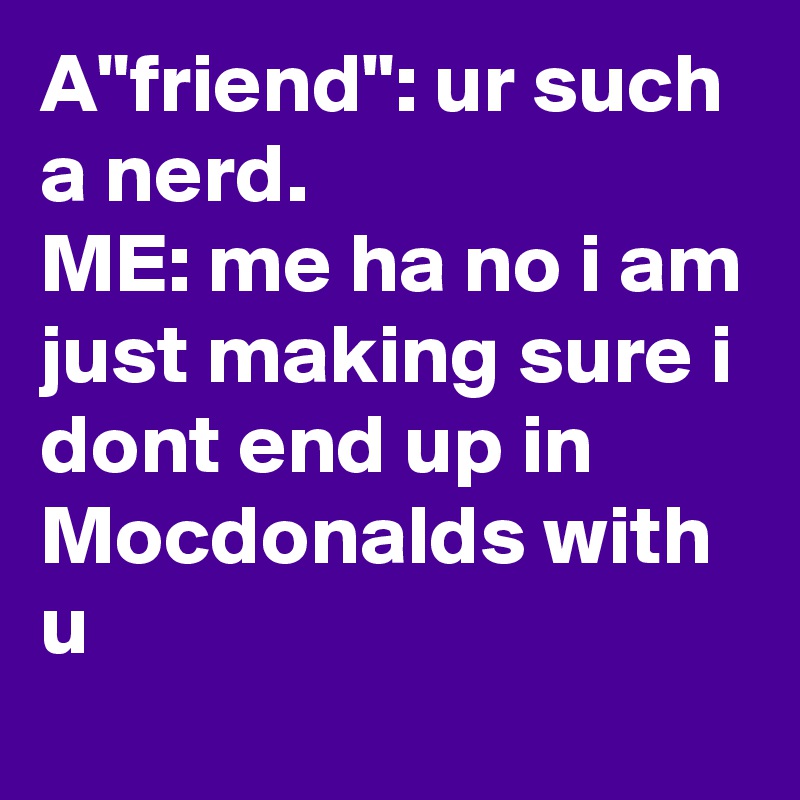 A"friend": ur such a nerd. 
ME: me ha no i am just making sure i dont end up in Mocdonalds with u