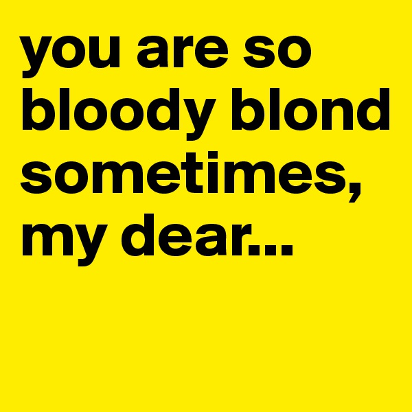 you are so bloody blond sometimes, my dear...
