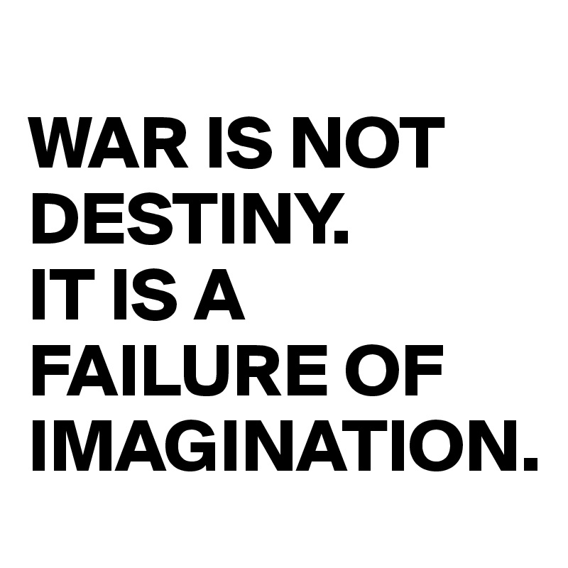 
WAR IS NOT DESTINY.
IT IS A FAILURE OF IMAGINATION.