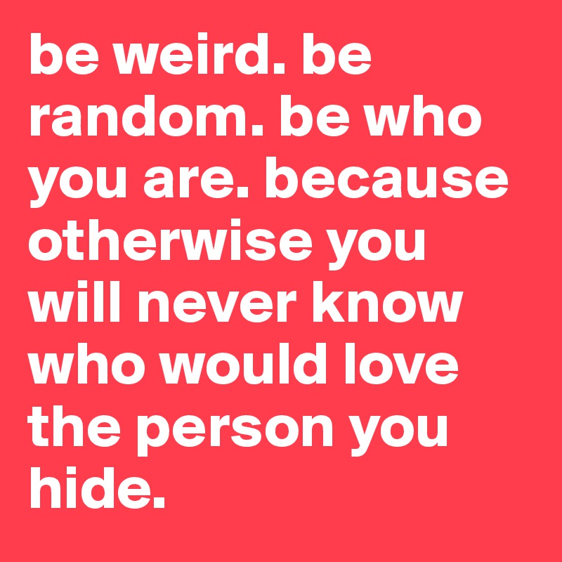 be weird. be random. be who you are. because otherwise you will never know who would love the person you hide. 