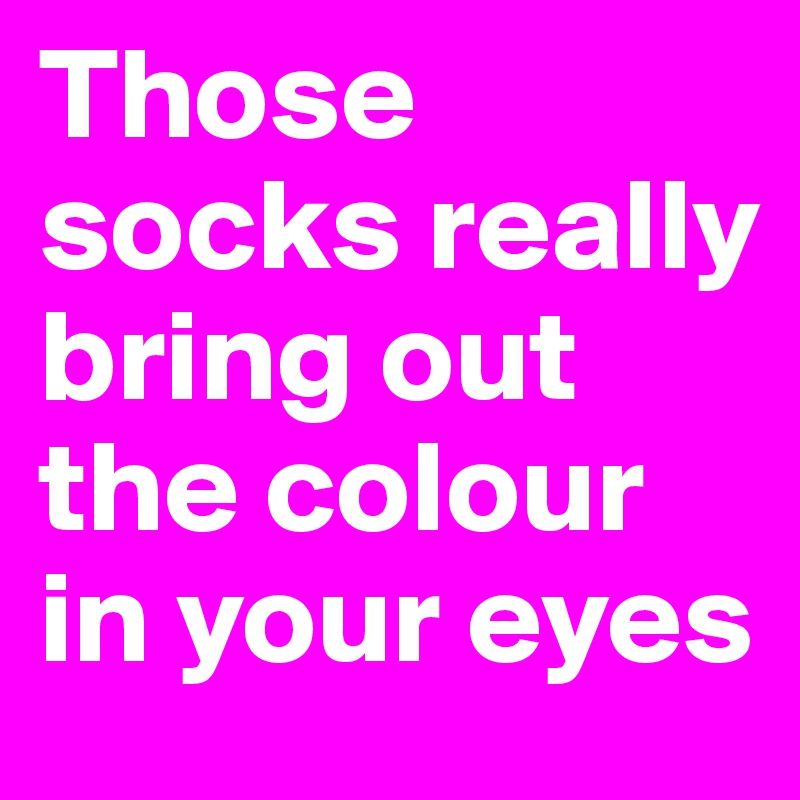 Those socks really bring out the colour in your eyes
