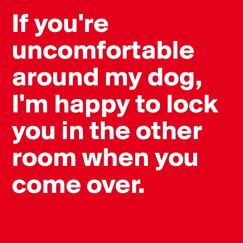 If you're uncomfortable around my dog, I'm happy to lock you in the other room when you come over. 
