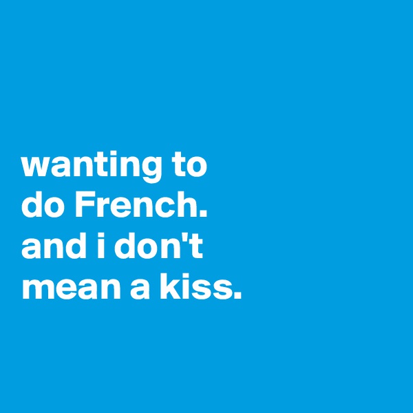 


wanting to
do French.
and i don't
mean a kiss.

