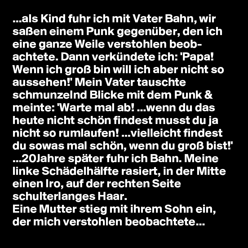 ...als Kind fuhr ich mit Vater Bahn, wir saßen einem Punk gegenüber, den ich eine ganze Weile verstohlen beob- achtete. Dann verkündete ich: 'Papa! Wenn ich groß bin will ich aber nicht so aussehen!' Mein Vater tauschte schmunzelnd Blicke mit dem Punk & meinte: 'Warte mal ab! ...wenn du das heute nicht schön findest musst du ja nicht so rumlaufen! ...vielleicht findest du sowas mal schön, wenn du groß bist!'
...20Jahre später fuhr ich Bahn. Meine linke Schädelhälfte rasiert, in der Mitte einen Iro, auf der rechten Seite schulterlanges Haar.
Eine Mutter stieg mit ihrem Sohn ein, der mich verstohlen beobachtete...