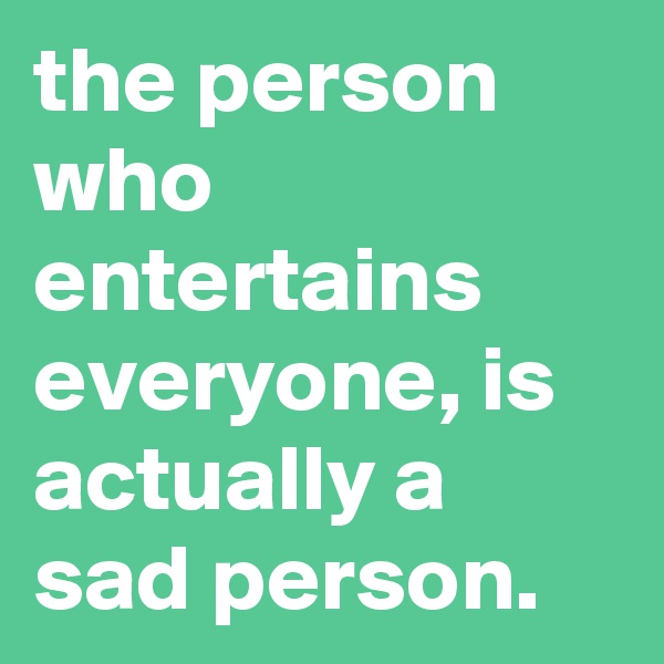 the person who entertains everyone, is actually a sad person.