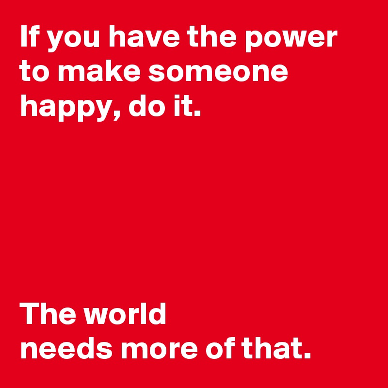 If you have the power to make someone happy, do it.





The world 
needs more of that.