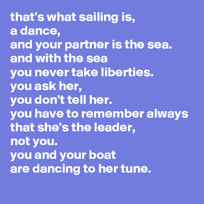 that's what sailing is,
a dance,
and your partner is the sea.
and with the sea
you never take liberties.
you ask her,
you don't tell her.
you have to remember always
that she's the leader,
not you.
you and your boat
are dancing to her tune.