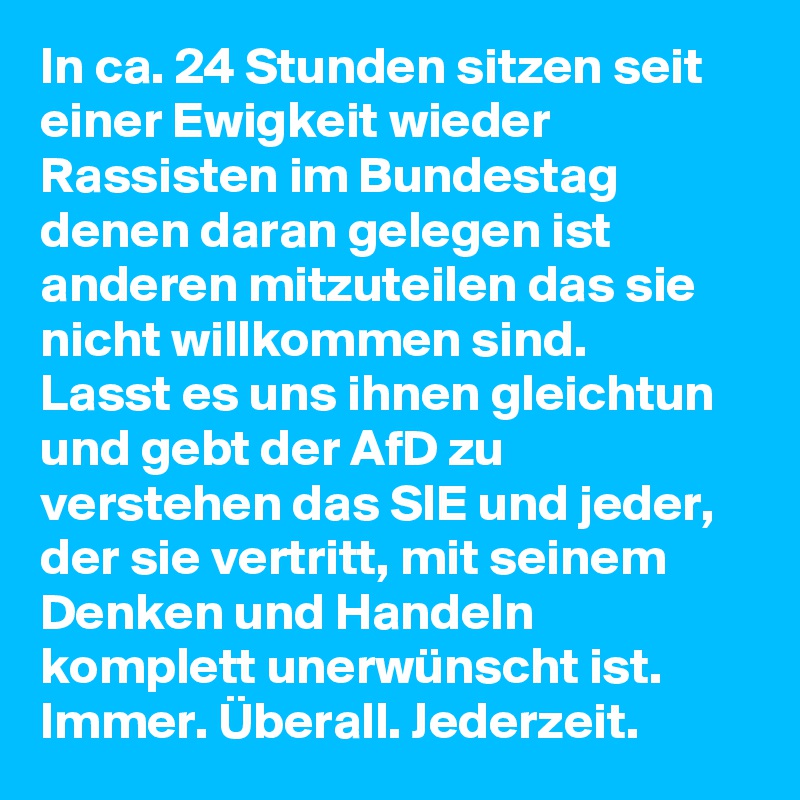In ca. 24 Stunden sitzen seit einer Ewigkeit wieder Rassisten im Bundestag denen daran gelegen ist anderen mitzuteilen das sie nicht willkommen sind.
Lasst es uns ihnen gleichtun und gebt der AfD zu verstehen das SIE und jeder, der sie vertritt, mit seinem Denken und Handeln komplett unerwünscht ist. Immer. Überall. Jederzeit.