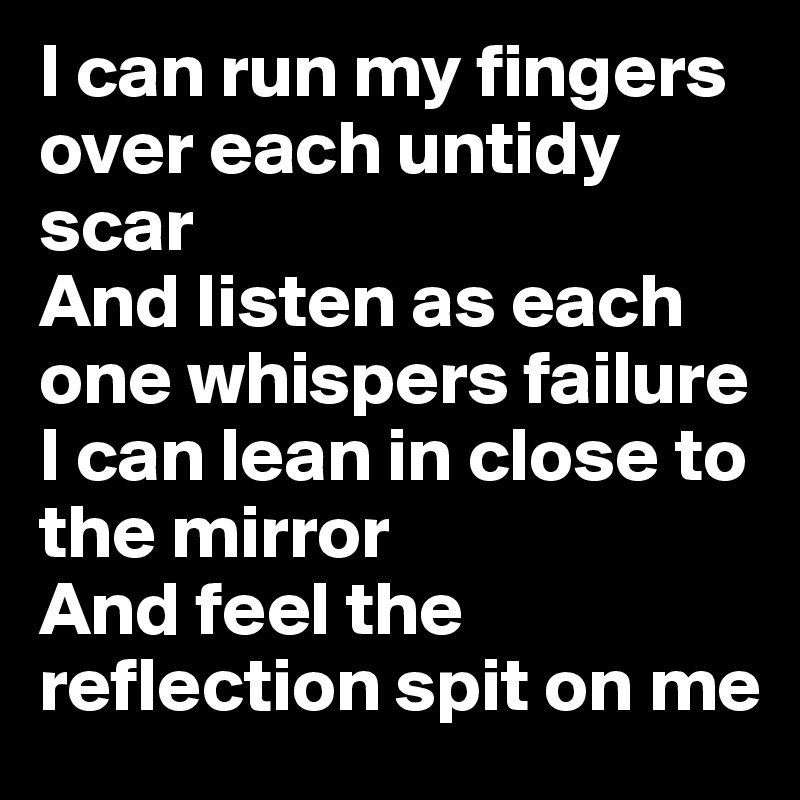 I can run my fingers over each untidy scar
And listen as each one whispers failure
I can lean in close to the mirror
And feel the reflection spit on me