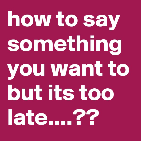 how to say something you want to but its too late....??
