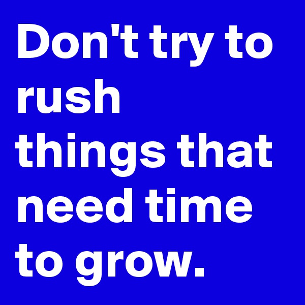 Don't try to rush things that need time to grow.