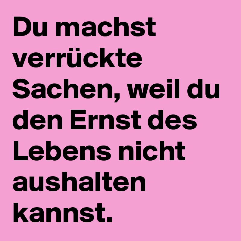 Du machst verrückte Sachen, weil du den Ernst des Lebens nicht aushalten kannst.  