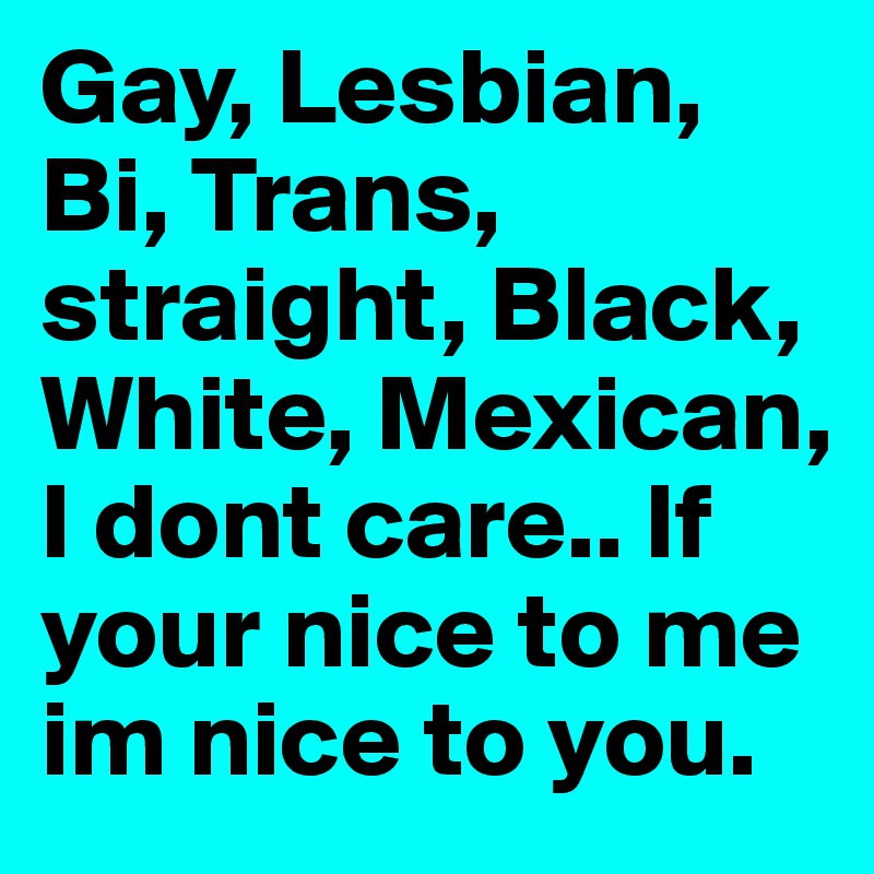 Gay, Lesbian, Bi, Trans, straight, Black, White, Mexican, I dont care.. If your nice to me  im nice to you. 