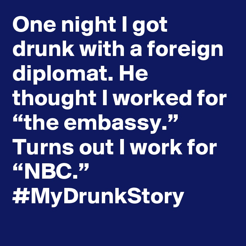 One night I got drunk with a foreign diplomat. He thought I worked for “the embassy.” Turns out I work for “NBC.” #MyDrunkStory
