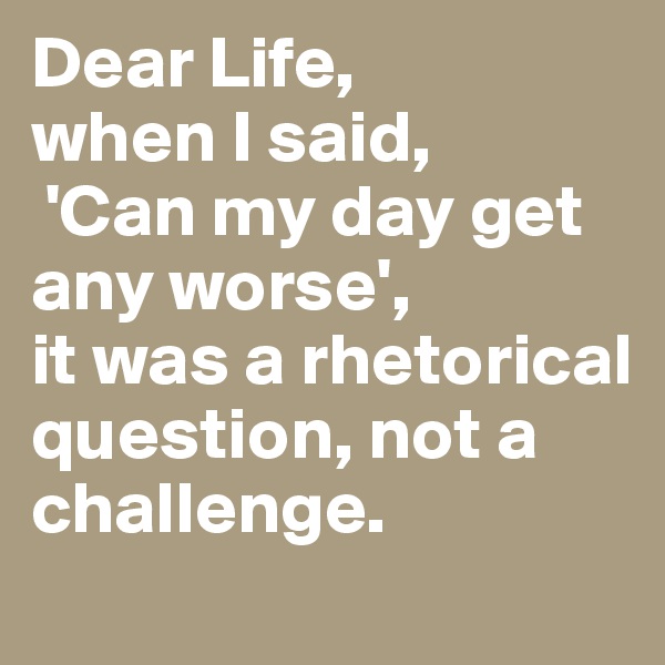 Dear Life, 
when I said,
 'Can my day get any worse', 
it was a rhetorical question, not a challenge.