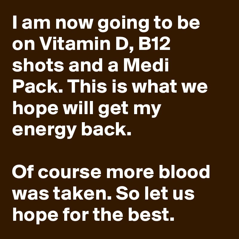 I am now going to be on Vitamin D, B12 shots and a Medi Pack. This is what we hope will get my energy back.

Of course more blood was taken. So let us hope for the best.
