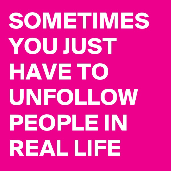 SOMETIMES YOU JUST HAVE TO UNFOLLOW PEOPLE IN REAL LIFE 