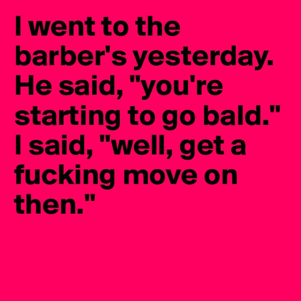 I went to the barber's yesterday. He said, "you're starting to go bald."
I said, "well, get a fucking move on then."

