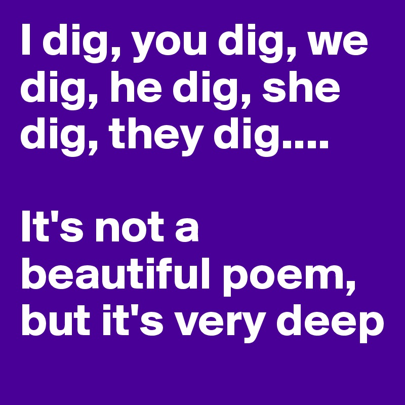 I dig, you dig, we dig, he dig, she dig, they dig....

It's not a beautiful poem, 
but it's very deep