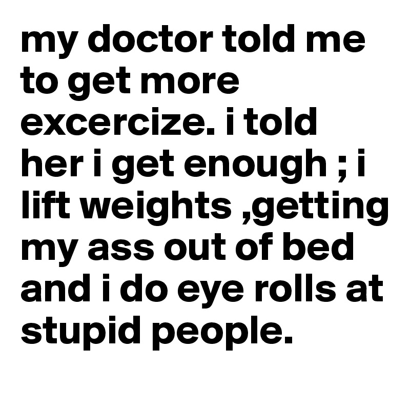 my doctor told me to get more excercize. i told her i get enough ; i lift weights ,getting my ass out of bed and i do eye rolls at stupid people. 