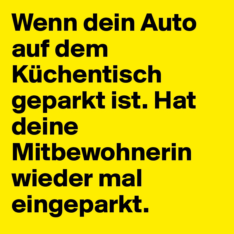 Wenn dein Auto auf dem Küchentisch geparkt ist. Hat deine Mitbewohnerin wieder mal eingeparkt.