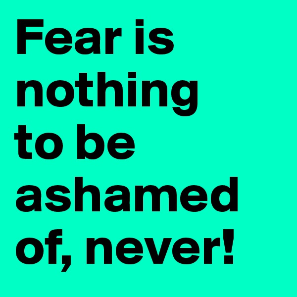 Fear is nothing 
to be ashamed of, never! 