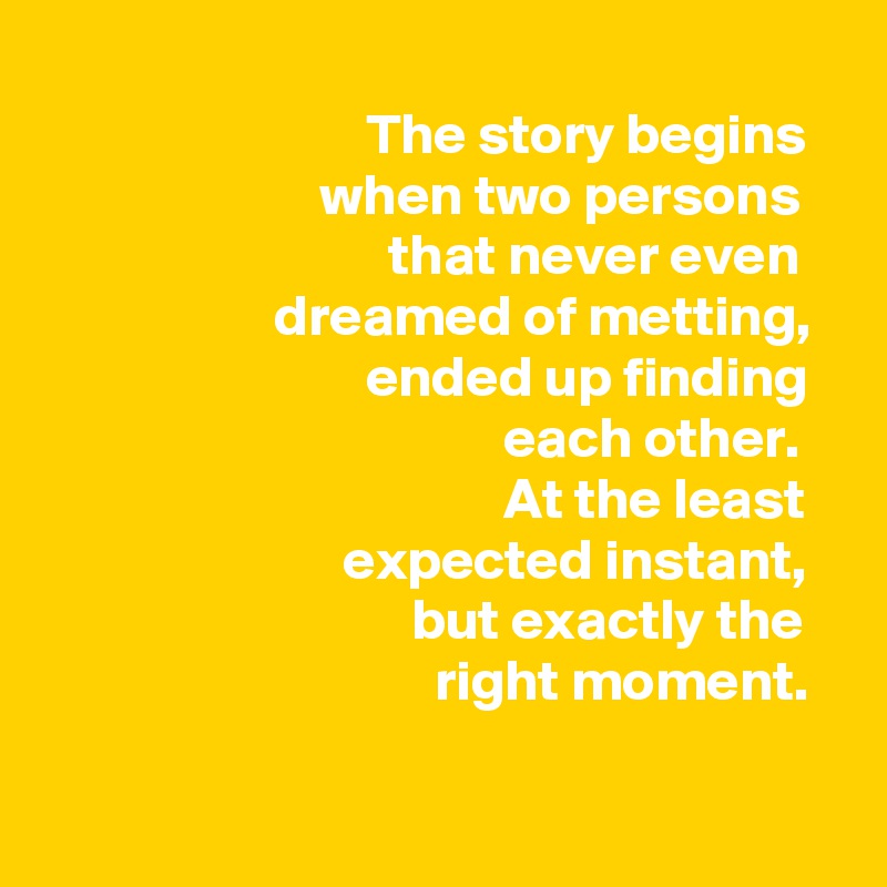                    
                            The story begins                           when two persons
                              that never even                       dreamed of metting,
                            ended up finding 
                                        each other. 
                                        At the least
                          expected instant,
                                but exactly the 
                                  right moment.  
