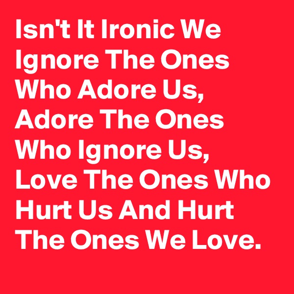 Isn't It Ironic We Ignore The Ones Who Adore Us, Adore The Ones Who Ignore Us, Love The Ones Who Hurt Us And Hurt The Ones We Love. 