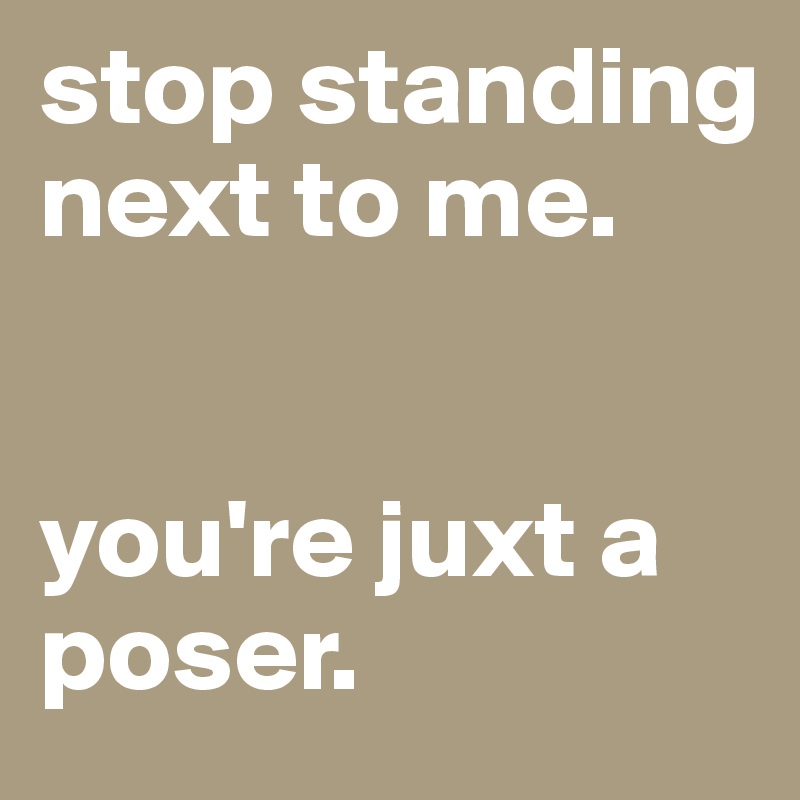 stop-standing-next-to-me-you-re-juxt-a-poser-post-by-eboy-on-boldomatic