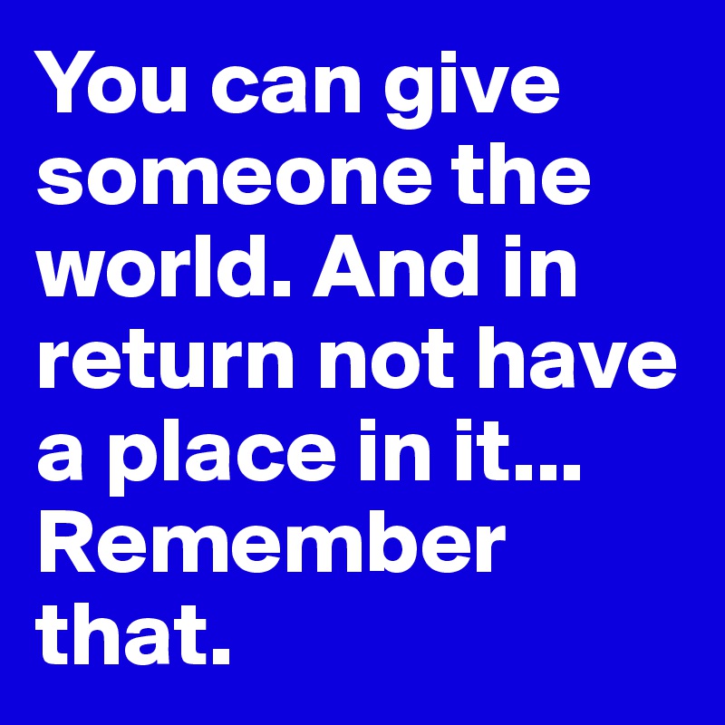 You can give someone the world. And in return not have a place in it...
Remember that.