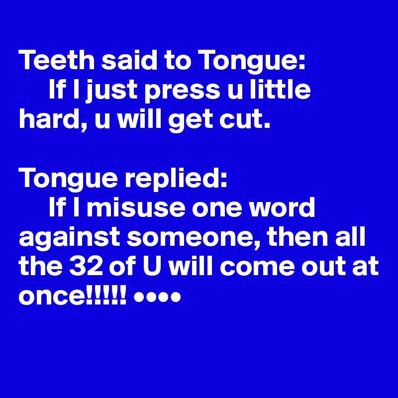 
Teeth said to Tongue: 
     If I just press u little hard, u will get cut.

Tongue replied: 
     If I misuse one word against someone, then all the 32 of U will come out at once!!!!! ••••

     