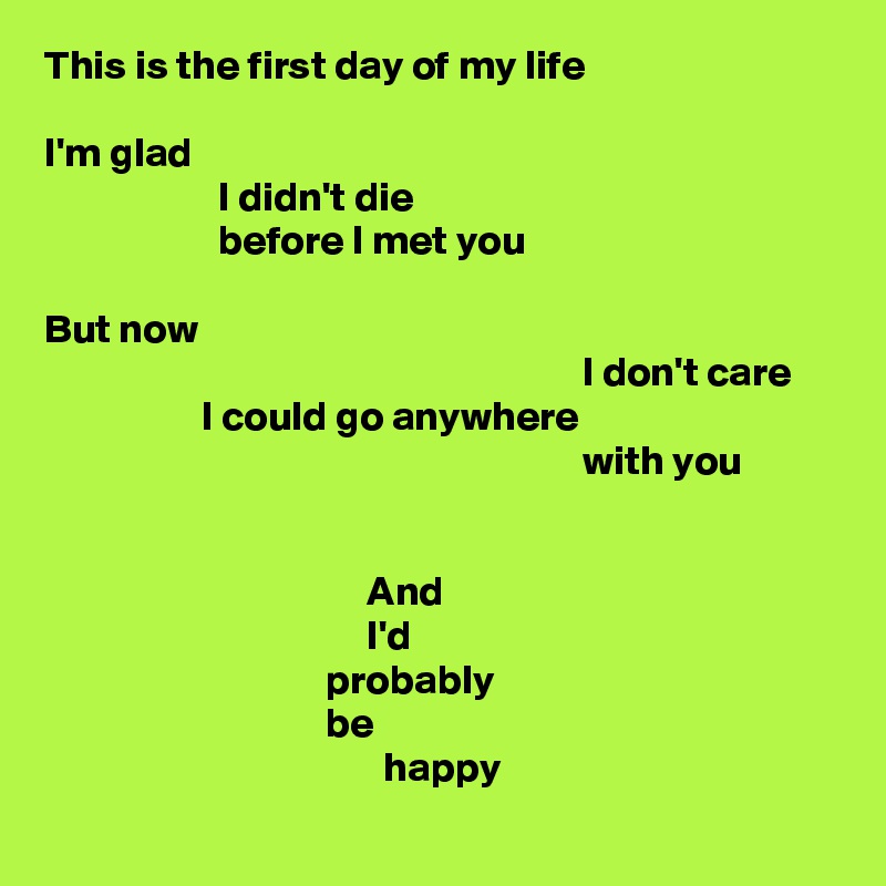 This is the first day of my life

I'm glad
                     I didn't die
                     before I met you

But now
                                                                 I don't care
                   I could go anywhere
                                                                 with you


                                       And
                                       I'd
                                  probably
                                  be
                                         happy