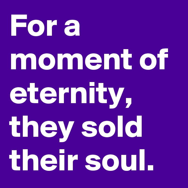 For a moment of eternity, they sold their soul.